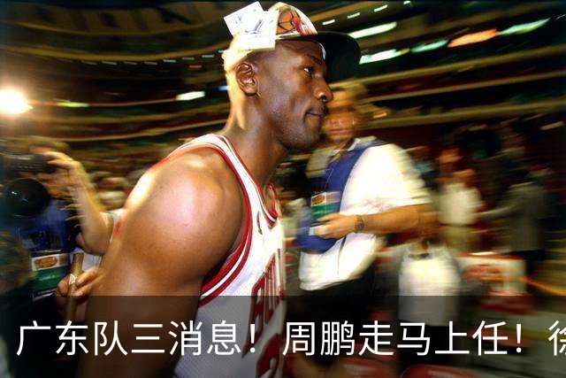 广东队三消息！周鹏走马上任！徐昕即将回归！徐杰留队奎因跑路
